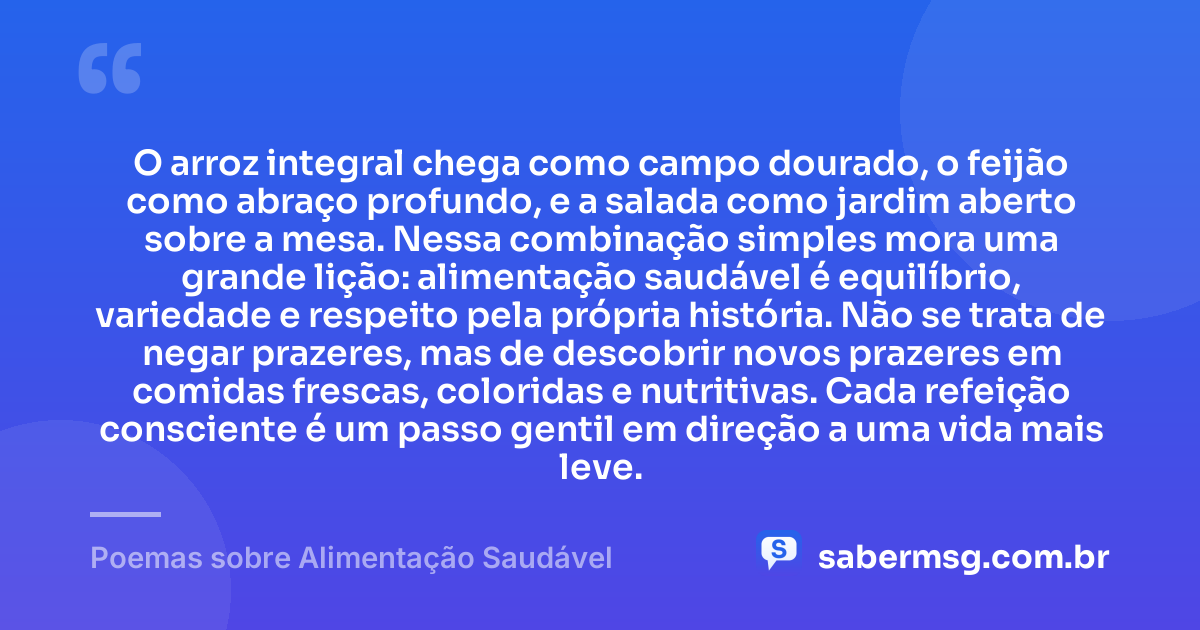 O arroz integral chega como campo dourado, o feijão como abraço profundo, e a salada como jardim aberto sobre a mesa. Nessa combinação simples mora uma grande lição: alimentação saudável é equilíbrio, variedade e respeito pela própria história. Não se trata de negar prazeres, mas de descobrir novos prazeres em comidas frescas, coloridas e nutritivas. Cada refeição consciente é um passo gentil em direção a uma vida mais leve. — Poemas sobre Alimentação Saudável