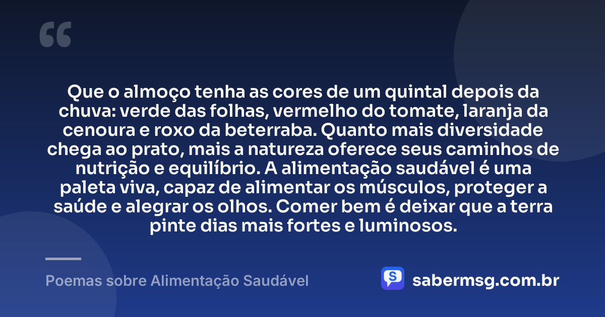 Que o almoço tenha as cores de um quintal depois da chuva: verde das folhas, vermelho do tomate, laranja da cenoura e roxo da beterraba. Quanto mais diversidade chega ao prato, mais a natureza oferece seus caminhos de nutrição e equilíbrio. A alimentação saudável é uma paleta viva, capaz de alimentar os músculos, proteger a saúde e alegrar os olhos. Comer bem é deixar que a terra pinte dias mais fortes e luminosos. — Poemas sobre Alimentação Saudável