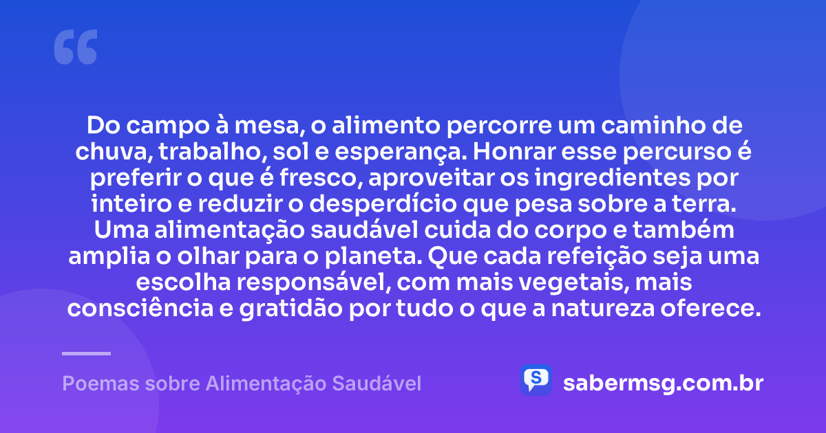 Do campo à mesa, o alimento percorre um caminho de chuva, trabalho, sol e esperança. Honrar esse percurso é preferir o que é fresco, aproveitar os ingredientes por inteiro e reduzir o desperdício que pesa sobre a terra. Uma alimentação saudável cuida do corpo e também amplia o olhar para o planeta. Que cada refeição seja uma escolha responsável, com mais vegetais, mais consciência e gratidão por tudo o que a natureza oferece. — Poemas sobre Alimentação Saudável
