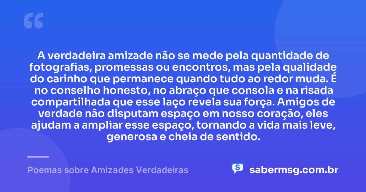 A verdadeira amizade não se mede pela quantidade de fotografias, promessas ou encontros, mas pela qualidade do carinho que permanece quando tudo ao redor muda. É no conselho honesto, no abraço que consola e na risada compartilhada que esse laço revela sua força. Amigos de verdade não disputam espaço em nosso coração, eles ajudam a ampliar esse espaço, tornando a vida mais leve, generosa e cheia de sentido. — Poemas sobre Amizades Verdadeiras