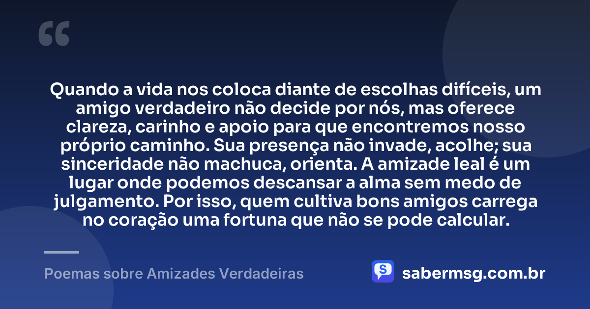 Quando a vida nos coloca diante de escolhas difíceis, um amigo verdadeiro não decide por nós, mas oferece clareza, carinho e apoio para que encontremos nosso próprio caminho. Sua presença não invade, acolhe; sua sinceridade não machuca, orienta. A amizade leal é um lugar onde podemos descansar a alma sem medo de julgamento. Por isso, quem cultiva bons amigos carrega no coração uma fortuna que não se pode calcular. — Poemas sobre Amizades Verdadeiras