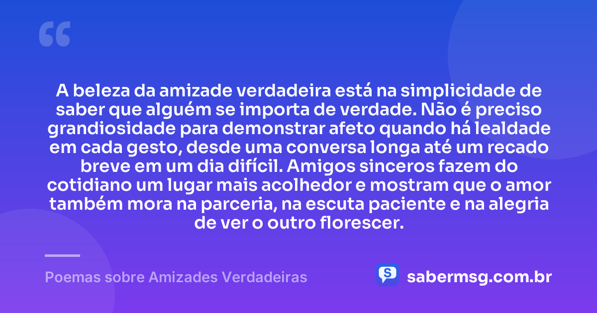 A beleza da amizade verdadeira está na simplicidade de saber que alguém se importa de verdade. Não é preciso grandiosidade para demonstrar afeto quando há lealdade em cada gesto, desde uma conversa longa até um recado breve em um dia difícil. Amigos sinceros fazem do cotidiano um lugar mais acolhedor e mostram que o amor também mora na parceria, na escuta paciente e na alegria de ver o outro florescer. — Poemas sobre Amizades Verdadeiras