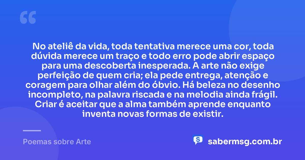 No ateliê da vida, toda tentativa merece uma cor, toda dúvida merece um traço e todo erro pode abrir espaço para uma descoberta inesperada. A arte não exige perfeição de quem cria; ela pede entrega, atenção e coragem para olhar além do óbvio. Há beleza no desenho incompleto, na palavra riscada e na melodia ainda frágil. Criar é aceitar que a alma também aprende enquanto inventa novas formas de existir. — Poemas sobre Arte