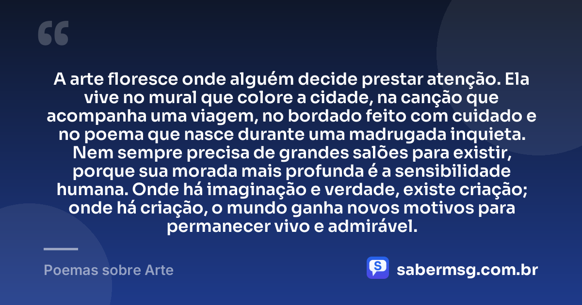 A arte floresce onde alguém decide prestar atenção. Ela vive no mural que colore a cidade, na canção que acompanha uma viagem, no bordado feito com cuidado e no poema que nasce durante uma madrugada inquieta. Nem sempre precisa de grandes salões para existir, porque sua morada mais profunda é a sensibilidade humana. Onde há imaginação e verdade, existe criação; onde há criação, o mundo ganha novos motivos para permanecer vivo e admirável. — Poemas sobre Arte