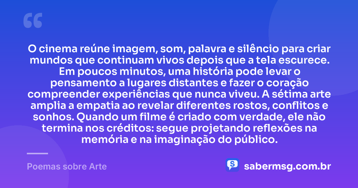 O cinema reúne imagem, som, palavra e silêncio para criar mundos que continuam vivos depois que a tela escurece. Em poucos minutos, uma história pode levar o pensamento a lugares distantes e fazer o coração compreender experiências que nunca viveu. A sétima arte amplia a empatia ao revelar diferentes rostos, conflitos e sonhos. Quando um filme é criado com verdade, ele não termina nos créditos: segue projetando reflexões na memória e na imaginação do público. — Poemas sobre Arte
