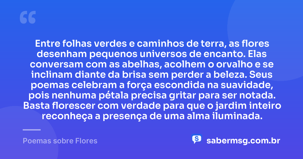 Entre folhas verdes e caminhos de terra, as flores desenham pequenos universos de encanto. Elas conversam com as abelhas, acolhem o orvalho e se inclinam diante da brisa sem perder a beleza. Seus poemas celebram a força escondida na suavidade, pois nenhuma pétala precisa gritar para ser notada. Basta florescer com verdade para que o jardim inteiro reconheça a presença de uma alma iluminada. — Poemas sobre Flores