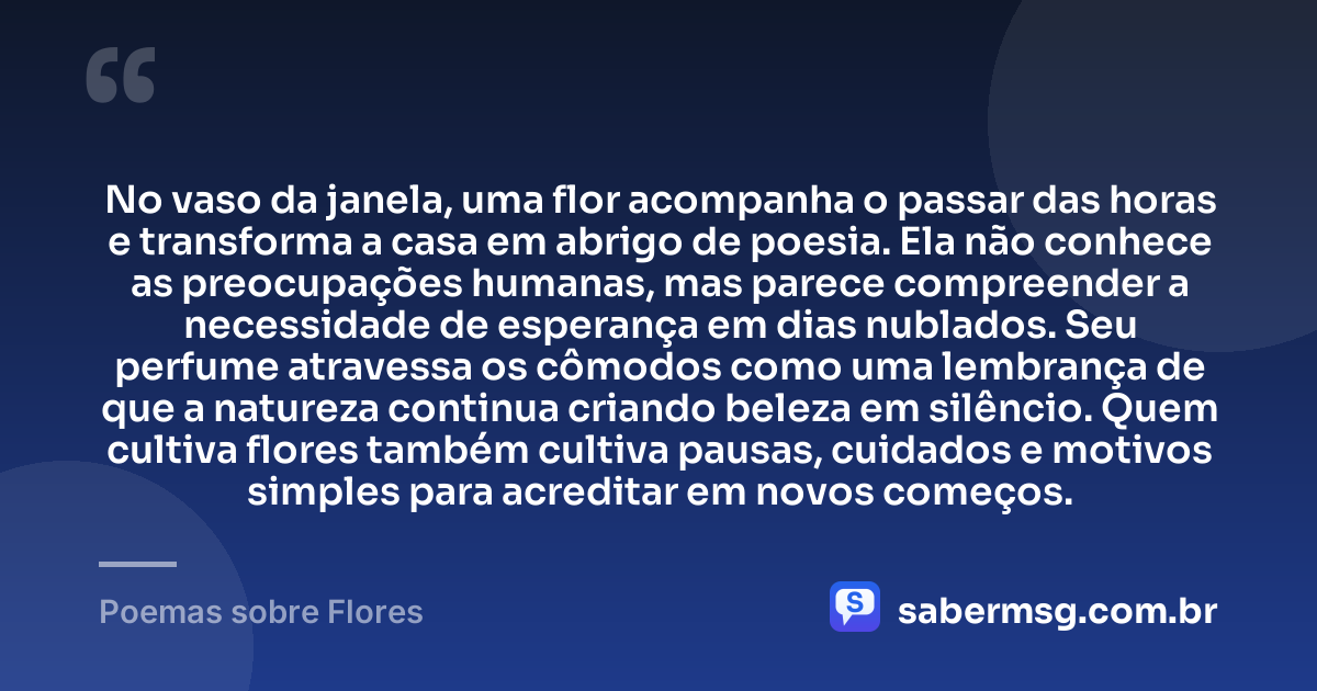 No vaso da janela, uma flor acompanha o passar das horas e transforma a casa em abrigo de poesia. Ela não conhece as preocupações humanas, mas parece compreender a necessidade de esperança em dias nublados. Seu perfume atravessa os cômodos como uma lembrança de que a natureza continua criando beleza em silêncio. Quem cultiva flores também cultiva pausas, cuidados e motivos simples para acreditar em novos começos. — Poemas sobre Flores