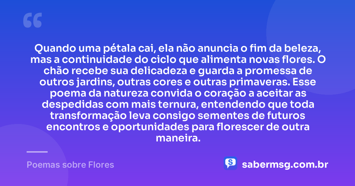Quando uma pétala cai, ela não anuncia o fim da beleza, mas a continuidade do ciclo que alimenta novas flores. O chão recebe sua delicadeza e guarda a promessa de outros jardins, outras cores e outras primaveras. Esse poema da natureza convida o coração a aceitar as despedidas com mais ternura, entendendo que toda transformação leva consigo sementes de futuros encontros e oportunidades para florescer de outra maneira. — Poemas sobre Flores