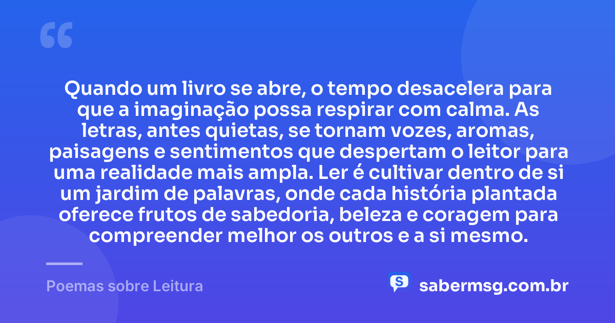 Quando um livro se abre, o tempo desacelera para que a imaginação possa respirar com calma. As letras, antes quietas, se tornam vozes, aromas, paisagens e sentimentos que despertam o leitor para uma realidade mais ampla. Ler é cultivar dentro de si um jardim de palavras, onde cada história plantada oferece frutos de sabedoria, beleza e coragem para compreender melhor os outros e a si mesmo. — Poemas sobre Leitura
