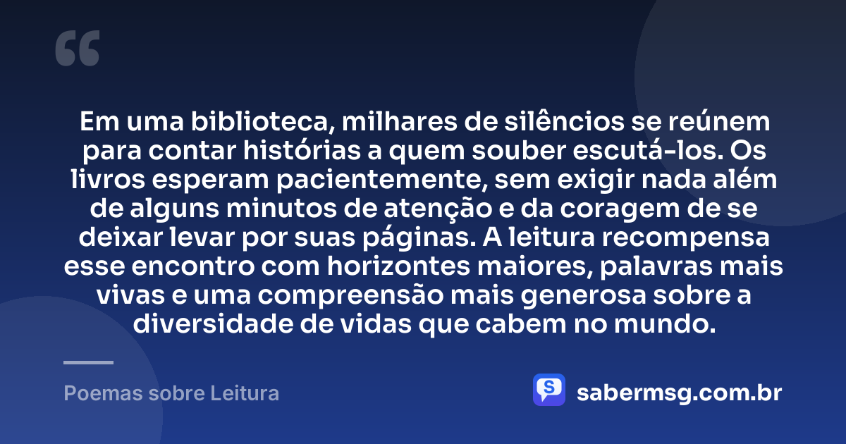 Em uma biblioteca, milhares de silêncios se reúnem para contar histórias a quem souber escutá-los. Os livros esperam pacientemente, sem exigir nada além de alguns minutos de atenção e da coragem de se deixar levar por suas páginas. A leitura recompensa esse encontro com horizontes maiores, palavras mais vivas e uma compreensão mais generosa sobre a diversidade de vidas que cabem no mundo. — Poemas sobre Leitura