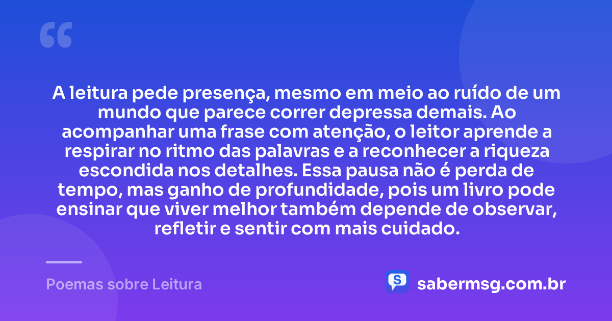 A leitura pede presença, mesmo em meio ao ruído de um mundo que parece correr depressa demais. Ao acompanhar uma frase com atenção, o leitor aprende a respirar no ritmo das palavras e a reconhecer a riqueza escondida nos detalhes. Essa pausa não é perda de tempo, mas ganho de profundidade, pois um livro pode ensinar que viver melhor também depende de observar, refletir e sentir com mais cuidado. — Poemas sobre Leitura
