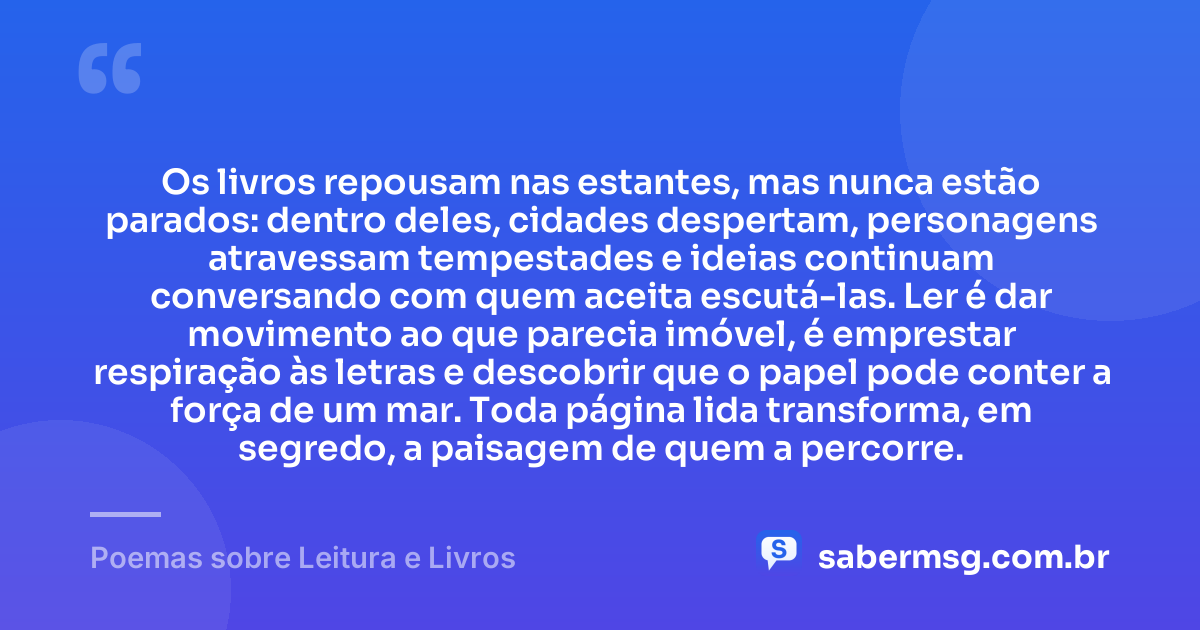 Os livros repousam nas estantes, mas nunca estão parados: dentro deles, cidades despertam, personagens atravessam tempestades e ideias continuam conversando com quem aceita escutá-las. Ler é dar movimento ao que parecia imóvel, é emprestar respiração às letras e descobrir que o papel pode conter a força de um mar. Toda página lida transforma, em segredo, a paisagem de quem a percorre. — Poemas sobre Leitura e Livros