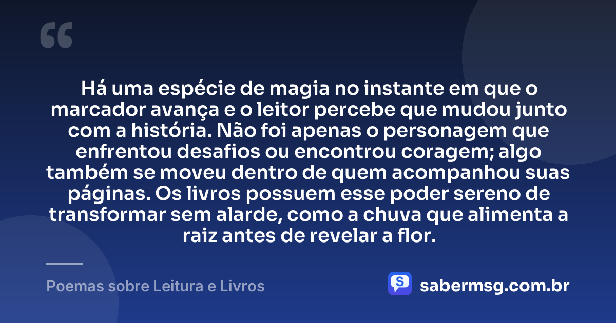 Há uma espécie de magia no instante em que o marcador avança e o leitor percebe que mudou junto com a história. Não foi apenas o personagem que enfrentou desafios ou encontrou coragem; algo também se moveu dentro de quem acompanhou suas páginas. Os livros possuem esse poder sereno de transformar sem alarde, como a chuva que alimenta a raiz antes de revelar a flor. — Poemas sobre Leitura e Livros