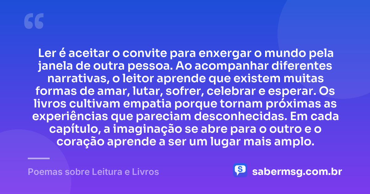 Ler é aceitar o convite para enxergar o mundo pela janela de outra pessoa. Ao acompanhar diferentes narrativas, o leitor aprende que existem muitas formas de amar, lutar, sofrer, celebrar e esperar. Os livros cultivam empatia porque tornam próximas as experiências que pareciam desconhecidas. Em cada capítulo, a imaginação se abre para o outro e o coração aprende a ser um lugar mais amplo. — Poemas sobre Leitura e Livros