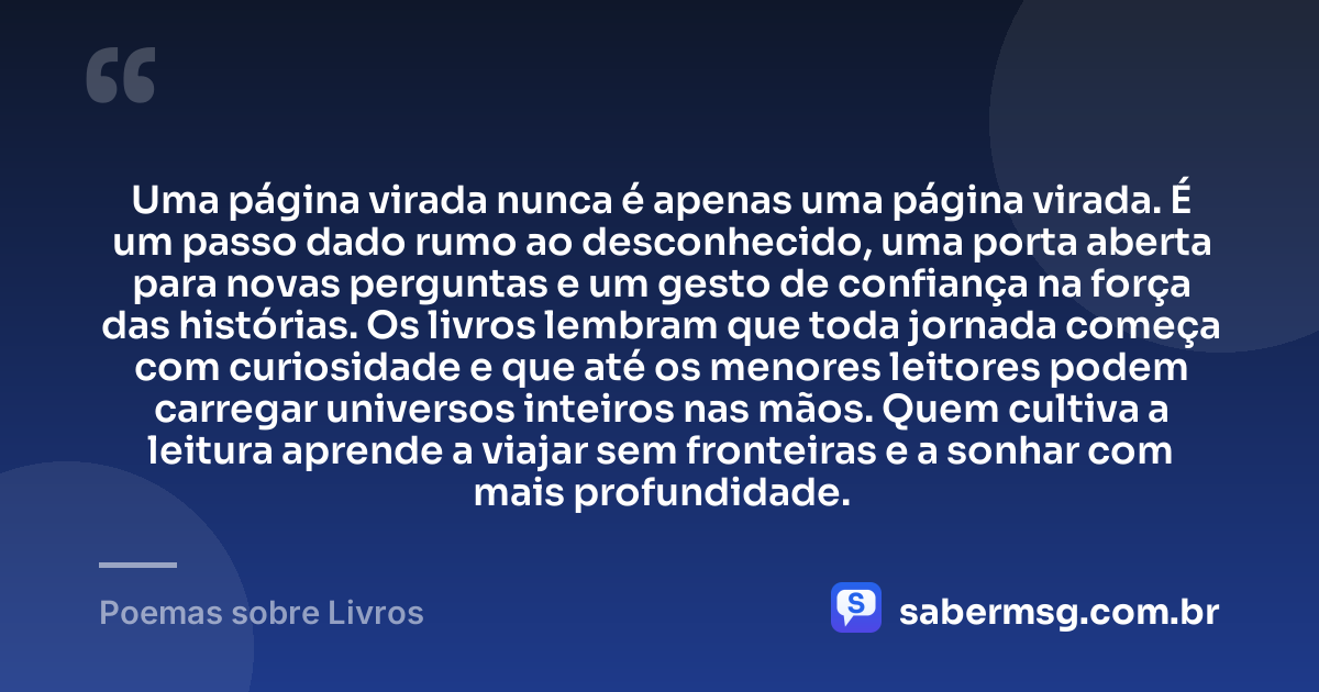 Uma página virada nunca é apenas uma página virada. É um passo dado rumo ao desconhecido, uma porta aberta para novas perguntas e um gesto de confiança na força das histórias. Os livros lembram que toda jornada começa com curiosidade e que até os menores leitores podem carregar universos inteiros nas mãos. Quem cultiva a leitura aprende a viajar sem fronteiras e a sonhar com mais profundidade. — Poemas sobre Livros