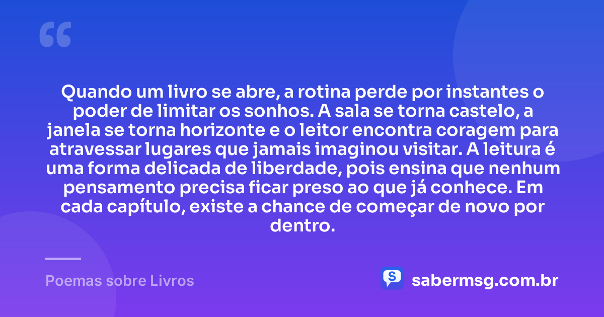 Quando um livro se abre, a rotina perde por instantes o poder de limitar os sonhos. A sala se torna castelo, a janela se torna horizonte e o leitor encontra coragem para atravessar lugares que jamais imaginou visitar. A leitura é uma forma delicada de liberdade, pois ensina que nenhum pensamento precisa ficar preso ao que já conhece. Em cada capítulo, existe a chance de começar de novo por dentro. — Poemas sobre Livros