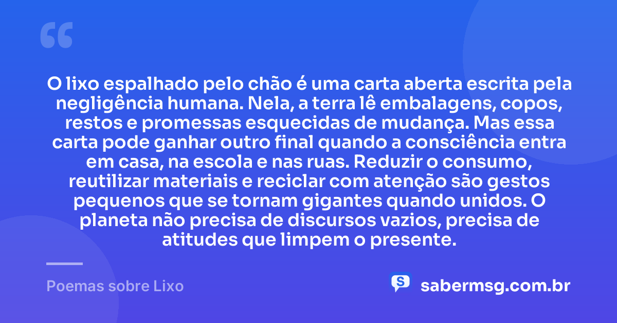 O lixo espalhado pelo chão é uma carta aberta escrita pela negligência humana. Nela, a terra lê embalagens, copos, restos e promessas esquecidas de mudança. Mas essa carta pode ganhar outro final quando a consciência entra em casa, na escola e nas ruas. Reduzir o consumo, reutilizar materiais e reciclar com atenção são gestos pequenos que se tornam gigantes quando unidos. O planeta não precisa de discursos vazios, precisa de atitudes que limpem o presente. — Poemas sobre Lixo