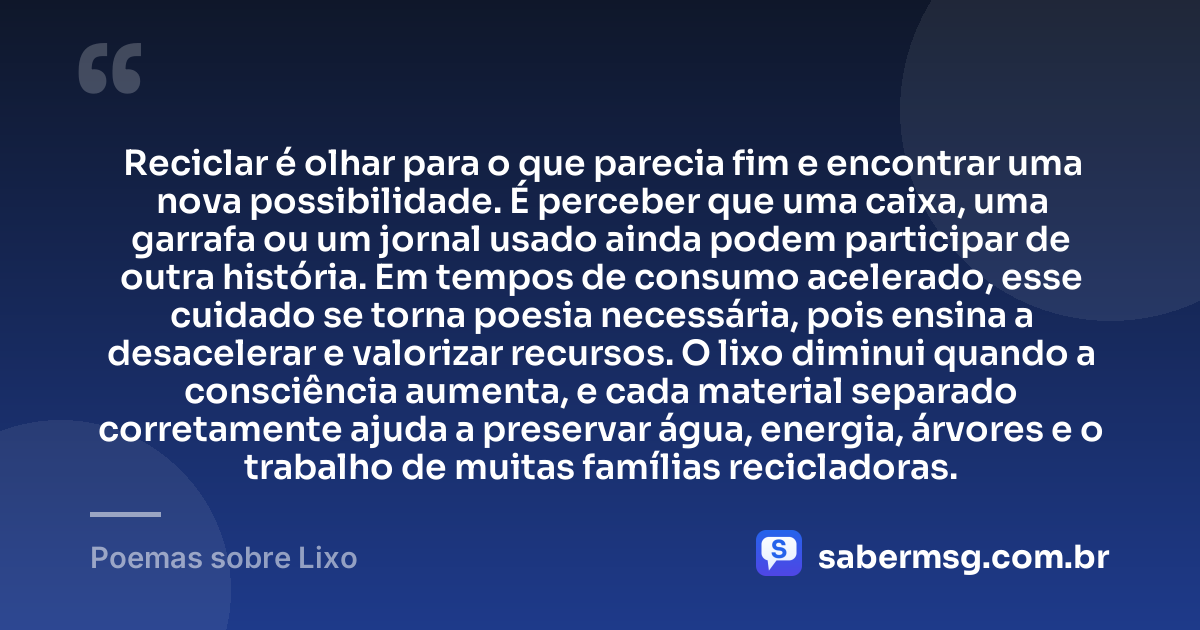 Reciclar é olhar para o que parecia fim e encontrar uma nova possibilidade. É perceber que uma caixa, uma garrafa ou um jornal usado ainda podem participar de outra história. Em tempos de consumo acelerado, esse cuidado se torna poesia necessária, pois ensina a desacelerar e valorizar recursos. O lixo diminui quando a consciência aumenta, e cada material separado corretamente ajuda a preservar água, energia, árvores e o trabalho de muitas famílias recicladoras. — Poemas sobre Lixo