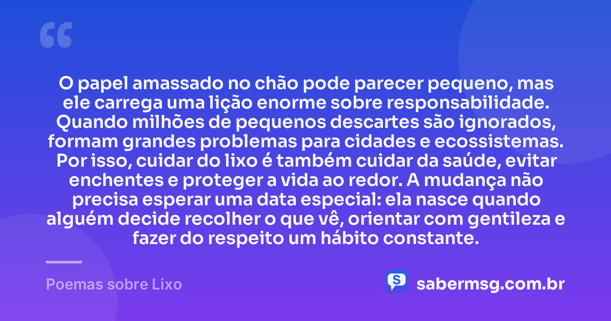 O papel amassado no chão pode parecer pequeno, mas ele carrega uma lição enorme sobre responsabilidade. Quando milhões de pequenos descartes são ignorados, formam grandes problemas para cidades e ecossistemas. Por isso, cuidar do lixo é também cuidar da saúde, evitar enchentes e proteger a vida ao redor. A mudança não precisa esperar uma data especial: ela nasce quando alguém decide recolher o que vê, orientar com gentileza e fazer do respeito um hábito constante. — Poemas sobre Lixo