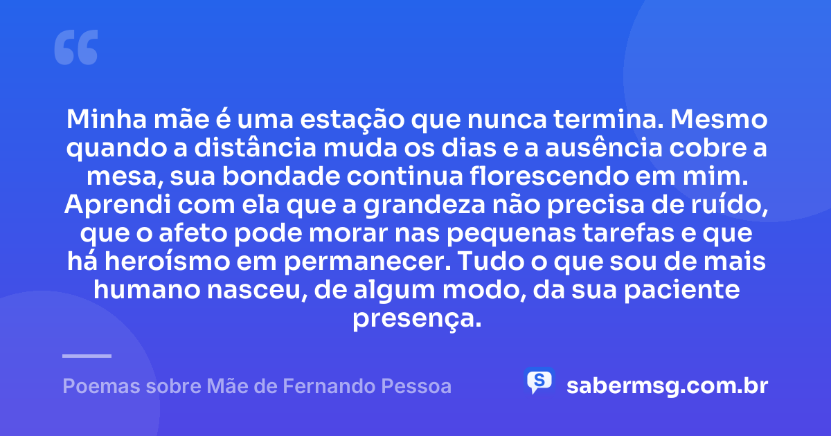Minha mãe é uma estação que nunca termina. Mesmo quando a distância muda os dias e a ausência cobre a mesa, sua bondade continua florescendo em mim. Aprendi com ela que a grandeza não precisa de ruído, que o afeto pode morar nas pequenas tarefas e que há heroísmo em permanecer. Tudo o que sou de mais humano nasceu, de algum modo, da sua paciente presença. — Poemas sobre Mãe de Fernando Pessoa