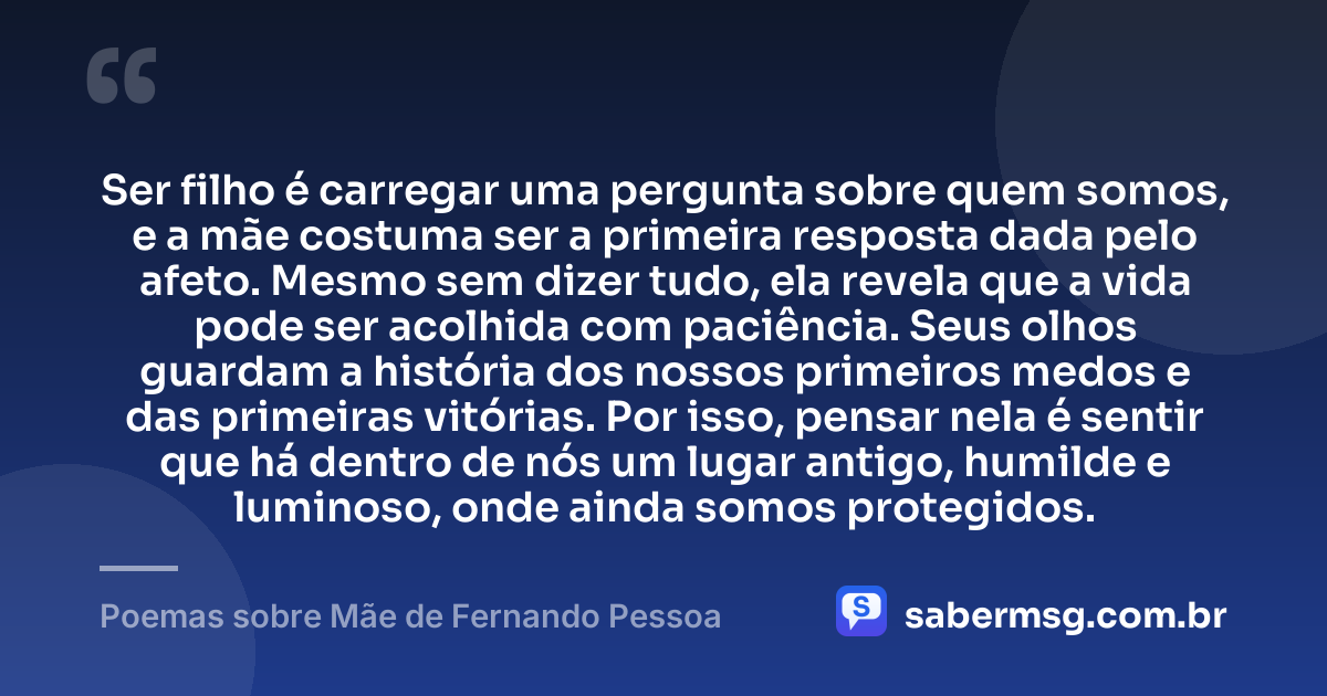 Ser filho é carregar uma pergunta sobre quem somos, e a mãe costuma ser a primeira resposta dada pelo afeto. Mesmo sem dizer tudo, ela revela que a vida pode ser acolhida com paciência. Seus olhos guardam a história dos nossos primeiros medos e das primeiras vitórias. Por isso, pensar nela é sentir que há dentro de nós um lugar antigo, humilde e luminoso, onde ainda somos protegidos. — Poemas sobre Mãe de Fernando Pessoa
