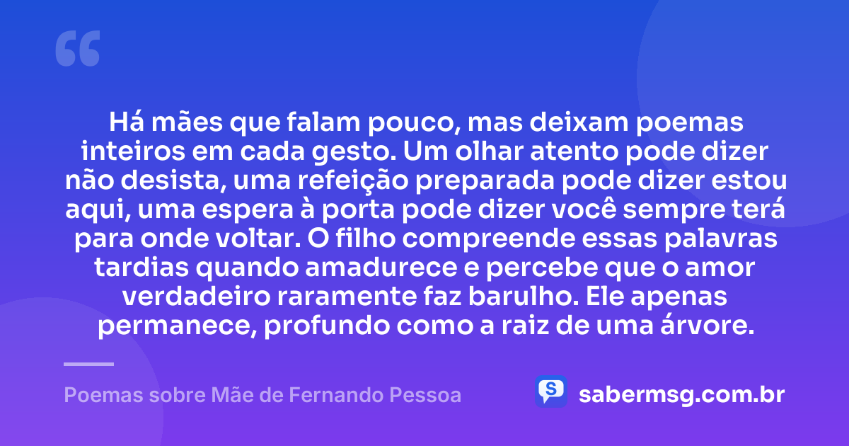 Há mães que falam pouco, mas deixam poemas inteiros em cada gesto. Um olhar atento pode dizer não desista, uma refeição preparada pode dizer estou aqui, uma espera à porta pode dizer você sempre terá para onde voltar. O filho compreende essas palavras tardias quando amadurece e percebe que o amor verdadeiro raramente faz barulho. Ele apenas permanece, profundo como a raiz de uma árvore. — Poemas sobre Mãe de Fernando Pessoa