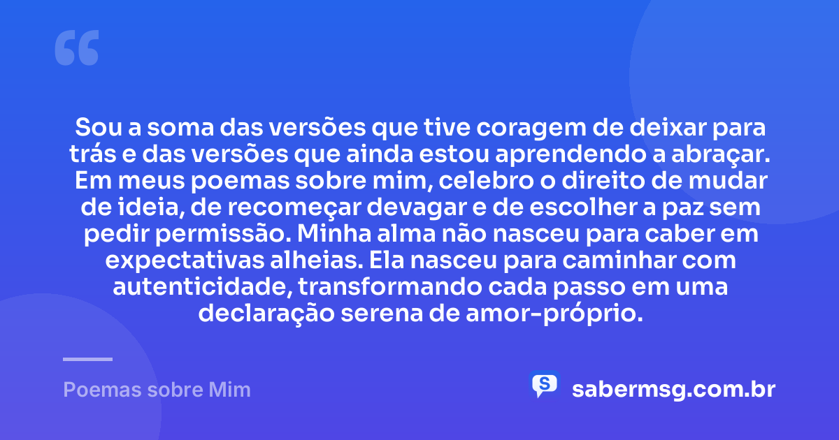 Sou a soma das versões que tive coragem de deixar para trás e das versões que ainda estou aprendendo a abraçar. Em meus poemas sobre mim, celebro o direito de mudar de ideia, de recomeçar devagar e de escolher a paz sem pedir permissão. Minha alma não nasceu para caber em expectativas alheias. Ela nasceu para caminhar com autenticidade, transformando cada passo em uma declaração serena de amor-próprio. — Poemas sobre Mim