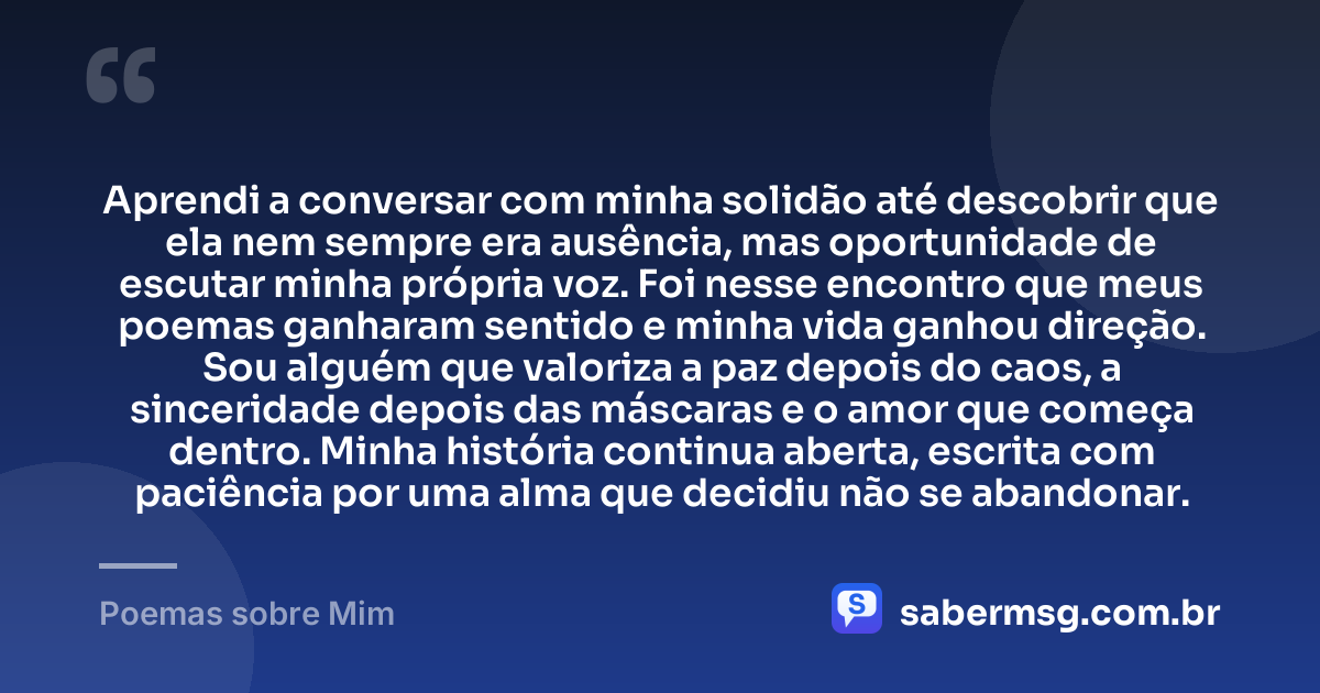 Aprendi a conversar com minha solidão até descobrir que ela nem sempre era ausência, mas oportunidade de escutar minha própria voz. Foi nesse encontro que meus poemas ganharam sentido e minha vida ganhou direção. Sou alguém que valoriza a paz depois do caos, a sinceridade depois das máscaras e o amor que começa dentro. Minha história continua aberta, escrita com paciência por uma alma que decidiu não se abandonar. — Poemas sobre Mim