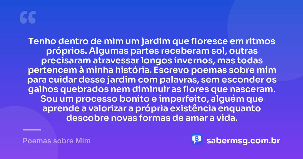 Tenho dentro de mim um jardim que floresce em ritmos próprios. Algumas partes receberam sol, outras precisaram atravessar longos invernos, mas todas pertencem à minha história. Escrevo poemas sobre mim para cuidar desse jardim com palavras, sem esconder os galhos quebrados nem diminuir as flores que nasceram. Sou um processo bonito e imperfeito, alguém que aprende a valorizar a própria existência enquanto descobre novas formas de amar a vida. — Poemas sobre Mim