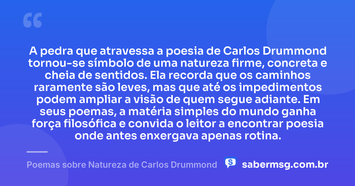 A pedra que atravessa a poesia de Carlos Drummond tornou-se símbolo de uma natureza firme, concreta e cheia de sentidos. Ela recorda que os caminhos raramente são leves, mas que até os impedimentos podem ampliar a visão de quem segue adiante. Em seus poemas, a matéria simples do mundo ganha força filosófica e convida o leitor a encontrar poesia onde antes enxergava apenas rotina. — Poemas sobre Natureza de Carlos Drummond