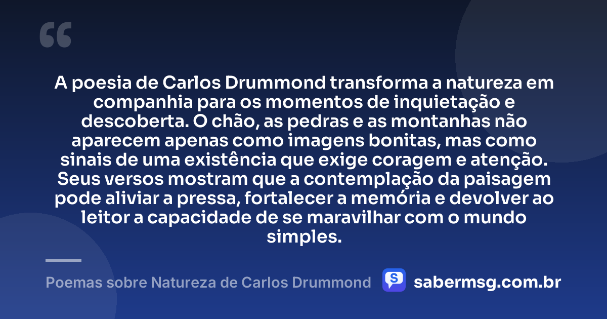 A poesia de Carlos Drummond transforma a natureza em companhia para os momentos de inquietação e descoberta. O chão, as pedras e as montanhas não aparecem apenas como imagens bonitas, mas como sinais de uma existência que exige coragem e atenção. Seus versos mostram que a contemplação da paisagem pode aliviar a pressa, fortalecer a memória e devolver ao leitor a capacidade de se maravilhar com o mundo simples. — Poemas sobre Natureza de Carlos Drummond