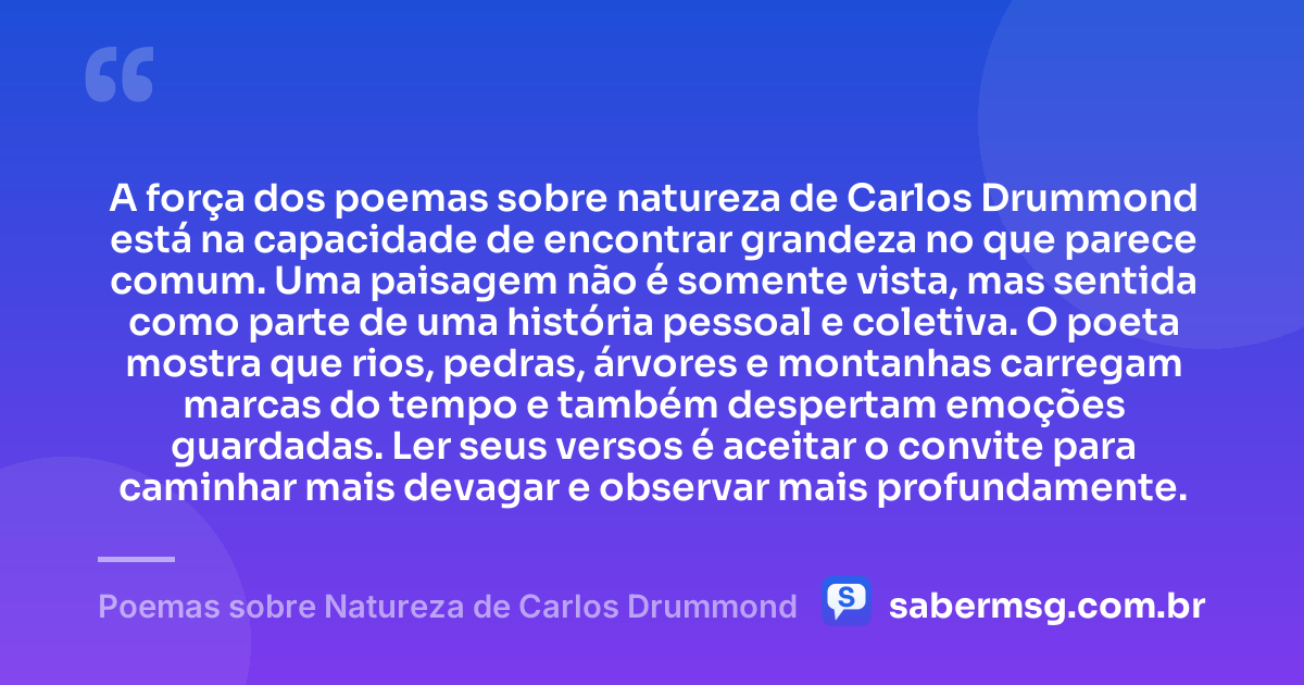 A força dos poemas sobre natureza de Carlos Drummond está na capacidade de encontrar grandeza no que parece comum. Uma paisagem não é somente vista, mas sentida como parte de uma história pessoal e coletiva. O poeta mostra que rios, pedras, árvores e montanhas carregam marcas do tempo e também despertam emoções guardadas. Ler seus versos é aceitar o convite para caminhar mais devagar e observar mais profundamente. — Poemas sobre Natureza de Carlos Drummond