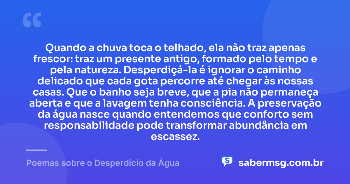 Quando a chuva toca o telhado, ela não traz apenas frescor: traz um presente antigo, formado pelo tempo e pela natureza. Desperdiçá-la é ignorar o caminho delicado que cada gota percorre até chegar às nossas casas. Que o banho seja breve, que a pia não permaneça aberta e que a lavagem tenha consciência. A preservação da água nasce quando entendemos que conforto sem responsabilidade pode transformar abundância em escassez. — Poemas sobre o Desperdício da Água