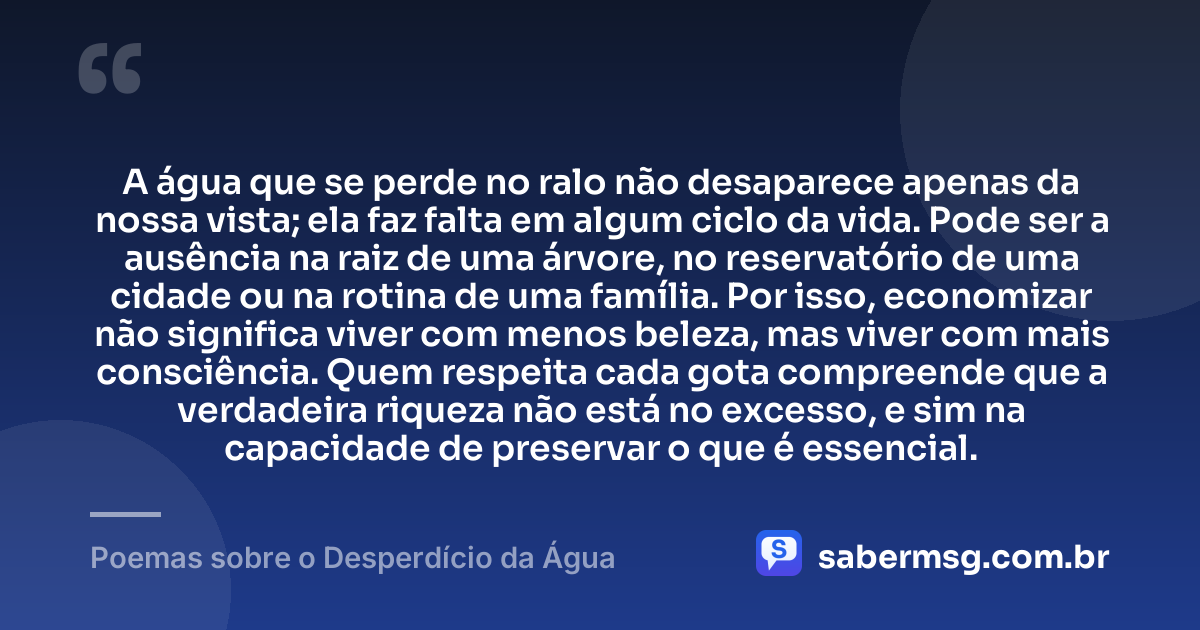 A água que se perde no ralo não desaparece apenas da nossa vista; ela faz falta em algum ciclo da vida. Pode ser a ausência na raiz de uma árvore, no reservatório de uma cidade ou na rotina de uma família. Por isso, economizar não significa viver com menos beleza, mas viver com mais consciência. Quem respeita cada gota compreende que a verdadeira riqueza não está no excesso, e sim na capacidade de preservar o que é essencial. — Poemas sobre o Desperdício da Água