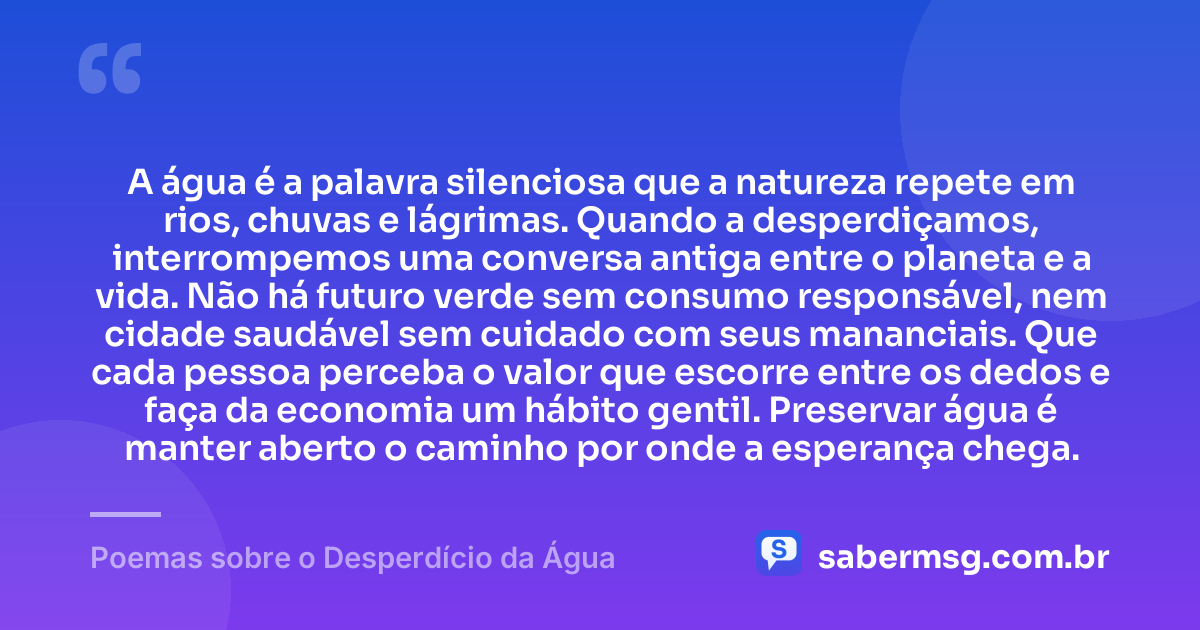 A água é a palavra silenciosa que a natureza repete em rios, chuvas e lágrimas. Quando a desperdiçamos, interrompemos uma conversa antiga entre o planeta e a vida. Não há futuro verde sem consumo responsável, nem cidade saudável sem cuidado com seus mananciais. Que cada pessoa perceba o valor que escorre entre os dedos e faça da economia um hábito gentil. Preservar água é manter aberto o caminho por onde a esperança chega. — Poemas sobre o Desperdício da Água