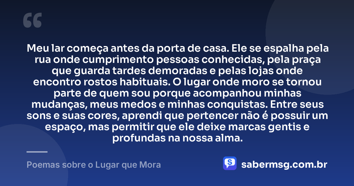 Meu lar começa antes da porta de casa. Ele se espalha pela rua onde cumprimento pessoas conhecidas, pela praça que guarda tardes demoradas e pelas lojas onde encontro rostos habituais. O lugar onde moro se tornou parte de quem sou porque acompanhou minhas mudanças, meus medos e minhas conquistas. Entre seus sons e suas cores, aprendi que pertencer não é possuir um espaço, mas permitir que ele deixe marcas gentis e profundas na nossa alma. — Poemas sobre o Lugar que Mora