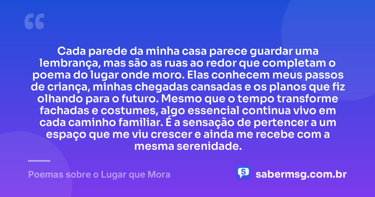 Cada parede da minha casa parece guardar uma lembrança, mas são as ruas ao redor que completam o poema do lugar onde moro. Elas conhecem meus passos de criança, minhas chegadas cansadas e os planos que fiz olhando para o futuro. Mesmo que o tempo transforme fachadas e costumes, algo essencial continua vivo em cada caminho familiar. É a sensação de pertencer a um espaço que me viu crescer e ainda me recebe com a mesma serenidade. — Poemas sobre o Lugar que Mora