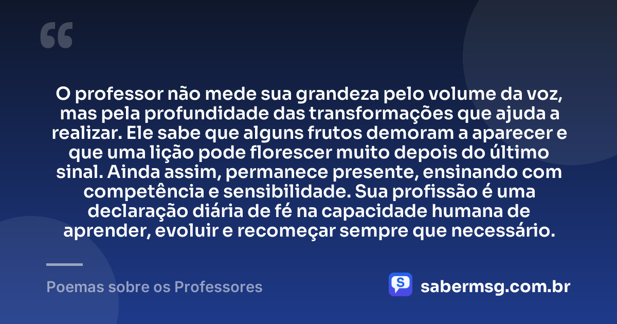 O professor não mede sua grandeza pelo volume da voz, mas pela profundidade das transformações que ajuda a realizar. Ele sabe que alguns frutos demoram a aparecer e que uma lição pode florescer muito depois do último sinal. Ainda assim, permanece presente, ensinando com competência e sensibilidade. Sua profissão é uma declaração diária de fé na capacidade humana de aprender, evoluir e recomeçar sempre que necessário. — Poemas sobre os Professores