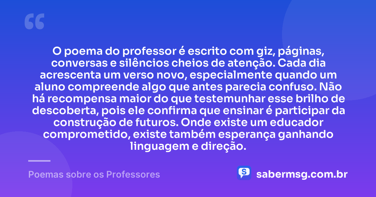 O poema do professor é escrito com giz, páginas, conversas e silêncios cheios de atenção. Cada dia acrescenta um verso novo, especialmente quando um aluno compreende algo que antes parecia confuso. Não há recompensa maior do que testemunhar esse brilho de descoberta, pois ele confirma que ensinar é participar da construção de futuros. Onde existe um educador comprometido, existe também esperança ganhando linguagem e direção. — Poemas sobre os Professores