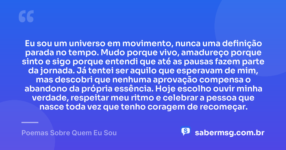 Eu sou um universo em movimento, nunca uma definição parada no tempo. Mudo porque vivo, amadureço porque sinto e sigo porque entendi que até as pausas fazem parte da jornada. Já tentei ser aquilo que esperavam de mim, mas descobri que nenhuma aprovação compensa o abandono da própria essência. Hoje escolho ouvir minha verdade, respeitar meu ritmo e celebrar a pessoa que nasce toda vez que tenho coragem de recomeçar. — Poemas Sobre Quem Eu Sou