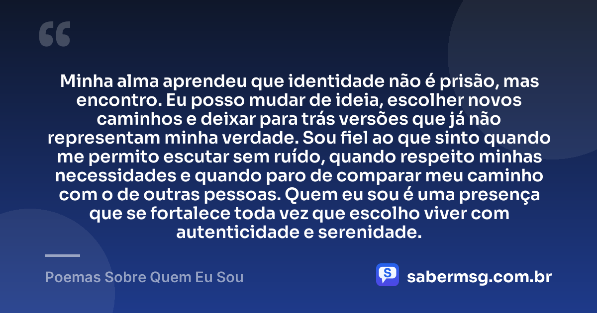 Minha alma aprendeu que identidade não é prisão, mas encontro. Eu posso mudar de ideia, escolher novos caminhos e deixar para trás versões que já não representam minha verdade. Sou fiel ao que sinto quando me permito escutar sem ruído, quando respeito minhas necessidades e quando paro de comparar meu caminho com o de outras pessoas. Quem eu sou é uma presença que se fortalece toda vez que escolho viver com autenticidade e serenidade. — Poemas Sobre Quem Eu Sou