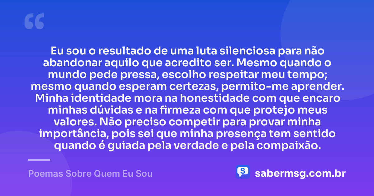 Eu sou o resultado de uma luta silenciosa para não abandonar aquilo que acredito ser. Mesmo quando o mundo pede pressa, escolho respeitar meu tempo; mesmo quando esperam certezas, permito-me aprender. Minha identidade mora na honestidade com que encaro minhas dúvidas e na firmeza com que protejo meus valores. Não preciso competir para provar minha importância, pois sei que minha presença tem sentido quando é guiada pela verdade e pela compaixão. — Poemas Sobre Quem Eu Sou