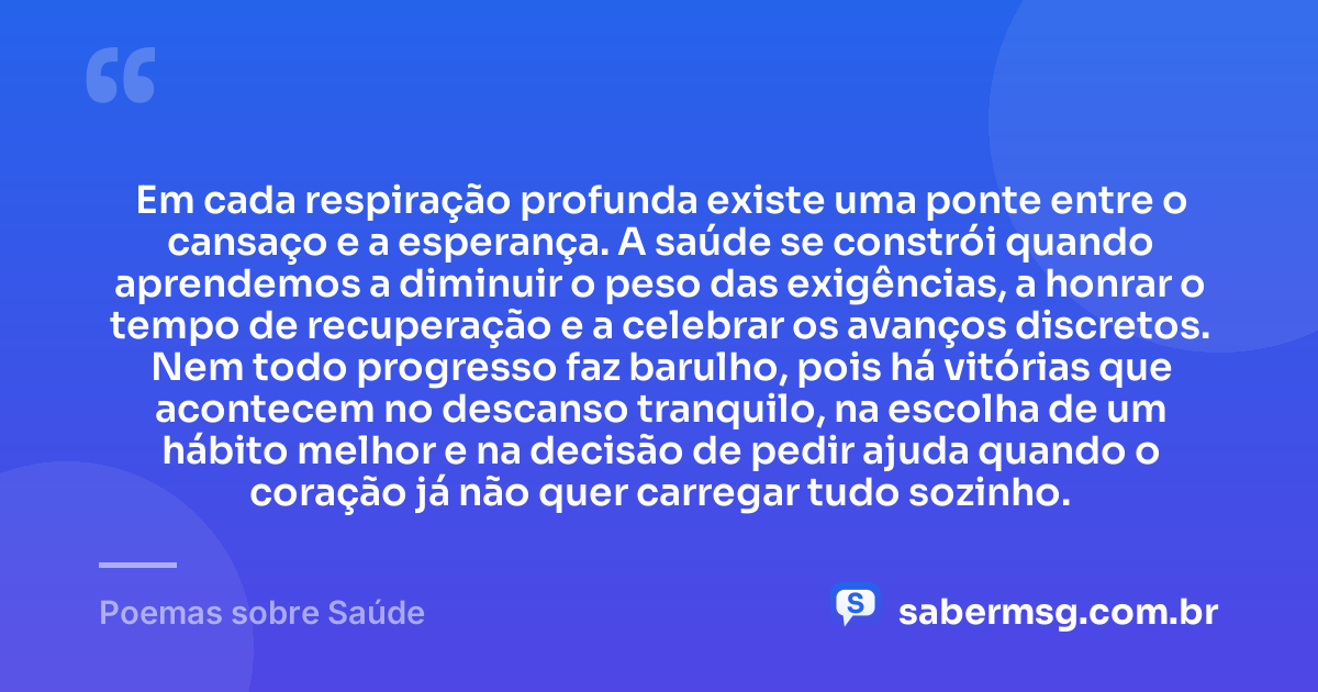 Em cada respiração profunda existe uma ponte entre o cansaço e a esperança. A saúde se constrói quando aprendemos a diminuir o peso das exigências, a honrar o tempo de recuperação e a celebrar os avanços discretos. Nem todo progresso faz barulho, pois há vitórias que acontecem no descanso tranquilo, na escolha de um hábito melhor e na decisão de pedir ajuda quando o coração já não quer carregar tudo sozinho. — Poemas sobre Saúde