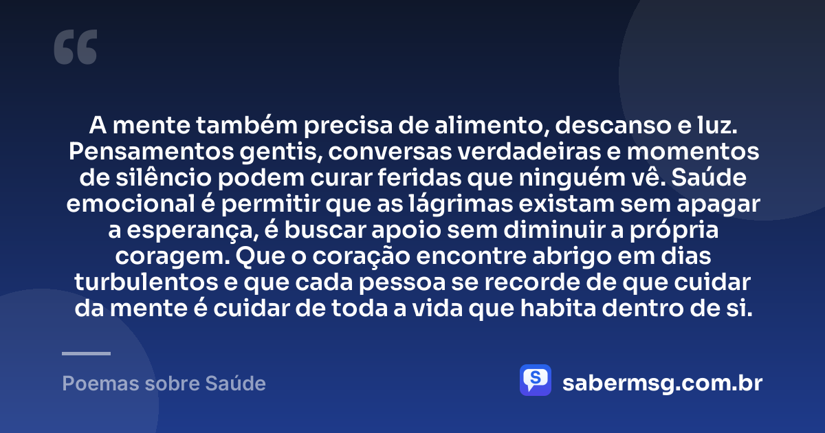 A mente também precisa de alimento, descanso e luz. Pensamentos gentis, conversas verdadeiras e momentos de silêncio podem curar feridas que ninguém vê. Saúde emocional é permitir que as lágrimas existam sem apagar a esperança, é buscar apoio sem diminuir a própria coragem. Que o coração encontre abrigo em dias turbulentos e que cada pessoa se recorde de que cuidar da mente é cuidar de toda a vida que habita dentro de si. — Poemas sobre Saúde
