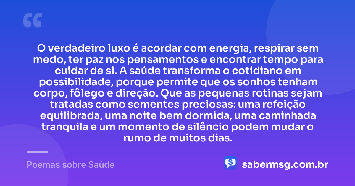 O verdadeiro luxo é acordar com energia, respirar sem medo, ter paz nos pensamentos e encontrar tempo para cuidar de si. A saúde transforma o cotidiano em possibilidade, porque permite que os sonhos tenham corpo, fôlego e direção. Que as pequenas rotinas sejam tratadas como sementes preciosas: uma refeição equilibrada, uma noite bem dormida, uma caminhada tranquila e um momento de silêncio podem mudar o rumo de muitos dias. — Poemas sobre Saúde