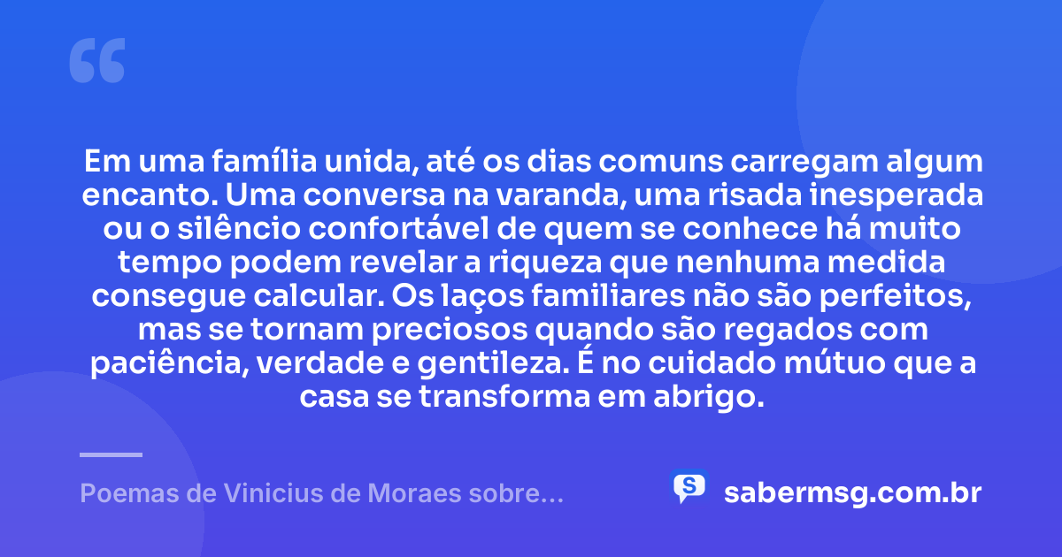 Em uma família unida, até os dias comuns carregam algum encanto. Uma conversa na varanda, uma risada inesperada ou o silêncio confortável de quem se conhece há muito tempo podem revelar a riqueza que nenhuma medida consegue calcular. Os laços familiares não são perfeitos, mas se tornam preciosos quando são regados com paciência, verdade e gentileza. É no cuidado mútuo que a casa se transforma em abrigo. — Poemas de Vinicius de Moraes sobre Família
