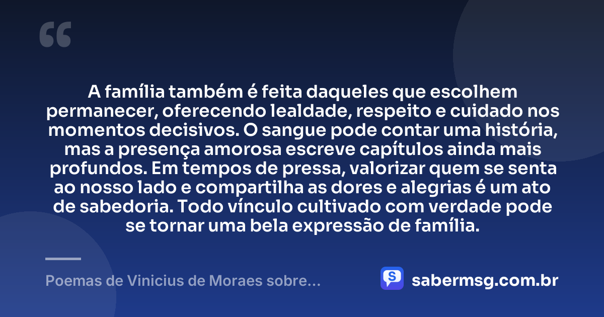 A família também é feita daqueles que escolhem permanecer, oferecendo lealdade, respeito e cuidado nos momentos decisivos. O sangue pode contar uma história, mas a presença amorosa escreve capítulos ainda mais profundos. Em tempos de pressa, valorizar quem se senta ao nosso lado e compartilha as dores e alegrias é um ato de sabedoria. Todo vínculo cultivado com verdade pode se tornar uma bela expressão de família. — Poemas de Vinicius de Moraes sobre Família
