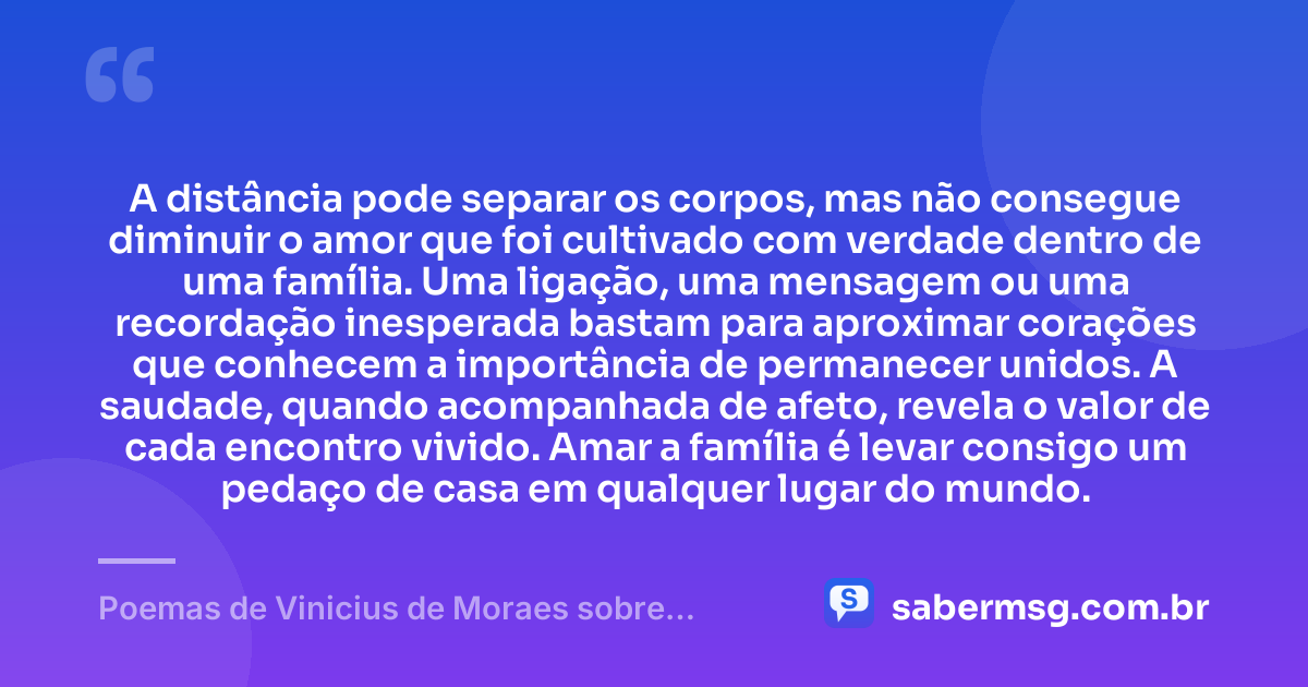 A distância pode separar os corpos, mas não consegue diminuir o amor que foi cultivado com verdade dentro de uma família. Uma ligação, uma mensagem ou uma recordação inesperada bastam para aproximar corações que conhecem a importância de permanecer unidos. A saudade, quando acompanhada de afeto, revela o valor de cada encontro vivido. Amar a família é levar consigo um pedaço de casa em qualquer lugar do mundo. — Poemas de Vinicius de Moraes sobre Família
