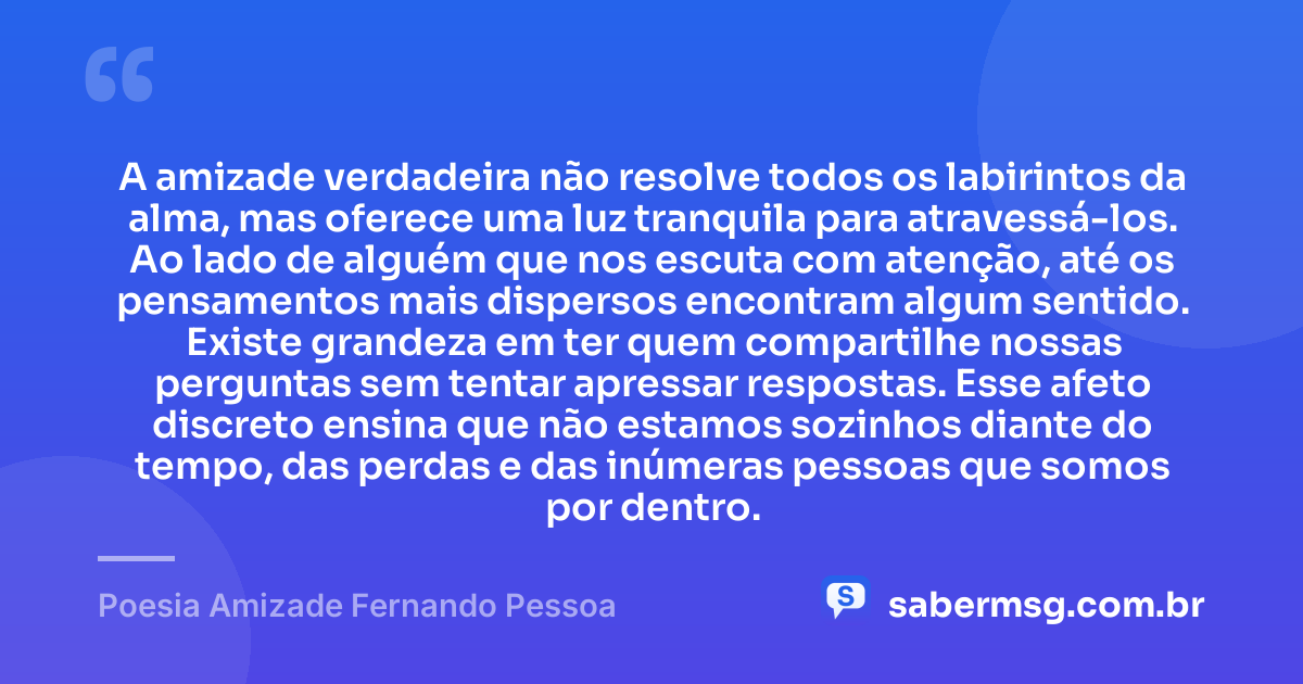 A amizade verdadeira não resolve todos os labirintos da alma, mas oferece uma luz tranquila para atravessá-los. Ao lado de alguém que nos escuta com atenção, até os pensamentos mais dispersos encontram algum sentido. Existe grandeza em ter quem compartilhe nossas perguntas sem tentar apressar respostas. Esse afeto discreto ensina que não estamos sozinhos diante do tempo, das perdas e das inúmeras pessoas que somos por dentro. — Poesia Amizade Fernando Pessoa