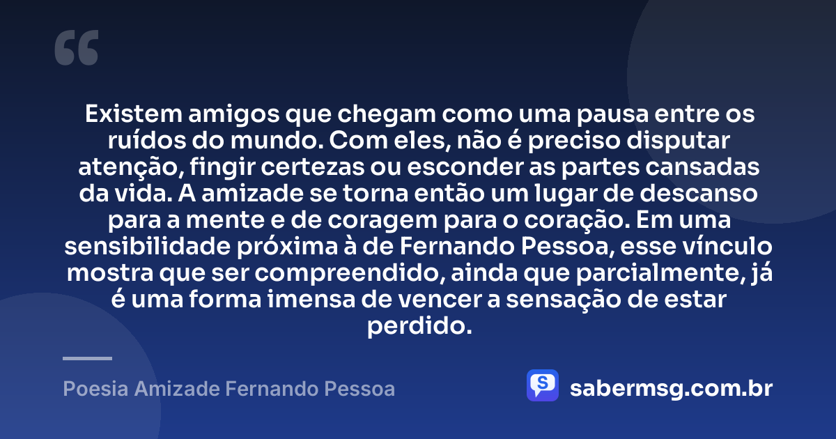 Existem amigos que chegam como uma pausa entre os ruídos do mundo. Com eles, não é preciso disputar atenção, fingir certezas ou esconder as partes cansadas da vida. A amizade se torna então um lugar de descanso para a mente e de coragem para o coração. Em uma sensibilidade próxima à de Fernando Pessoa, esse vínculo mostra que ser compreendido, ainda que parcialmente, já é uma forma imensa de vencer a sensação de estar perdido. — Poesia Amizade Fernando Pessoa
